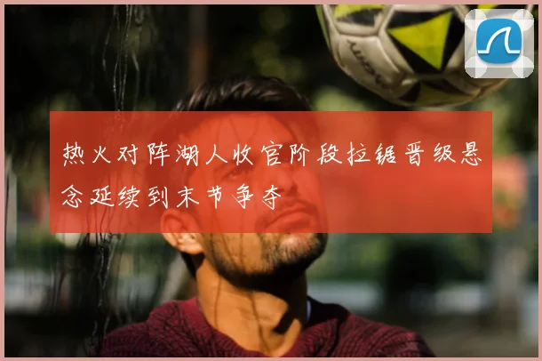 热火对阵湖人收官阶段拉锯晋级悬念延续到末节争夺