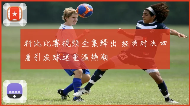 科比比赛视频全集释出 经典对决回看引发球迷重温热潮