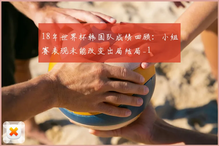 18年世界杯韩国队成绩回顾：小组赛表现未能改变出局结局_1
