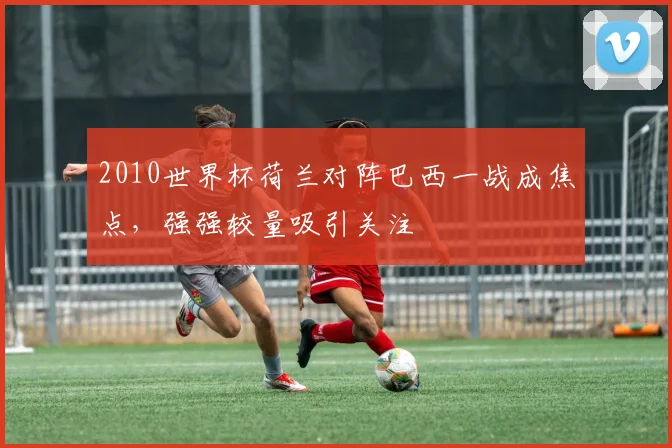 2010世界杯荷兰对阵巴西一战成焦点，强强较量吸引关注