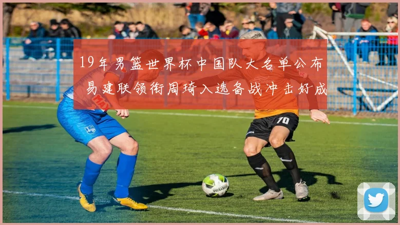 19年男篮世界杯中国队大名单公布 易建联领衔周琦入选备战冲击好成绩
