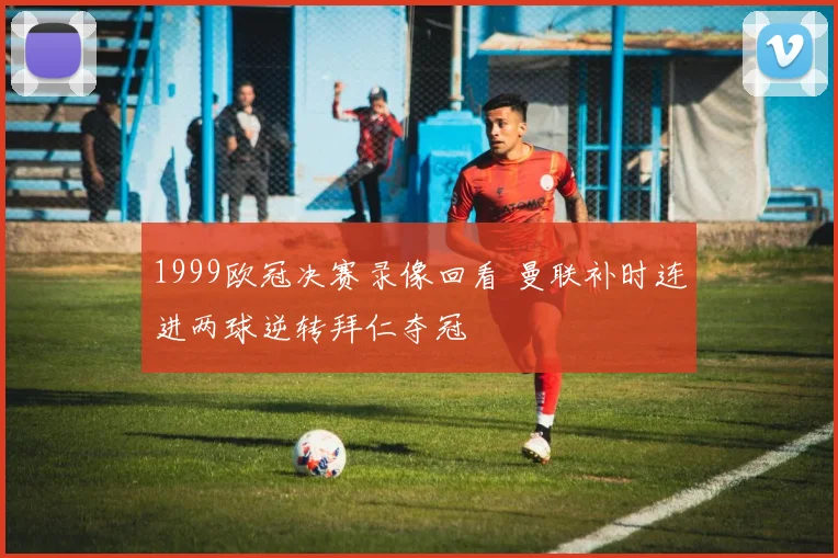 1999欧冠决赛录像回看 曼联补时连进两球逆转拜仁夺冠