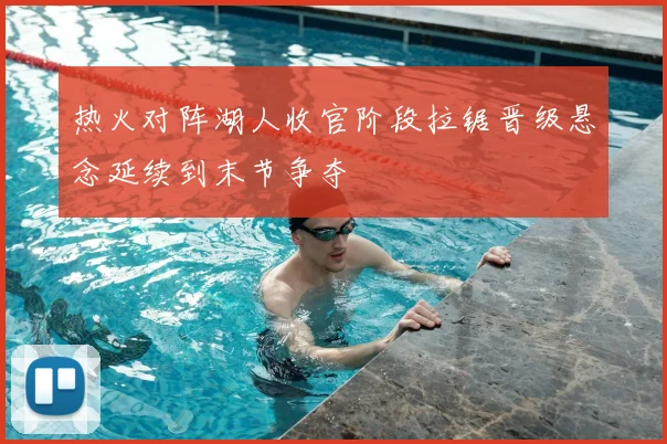 热火对阵湖人收官阶段拉锯晋级悬念延续到末节争夺