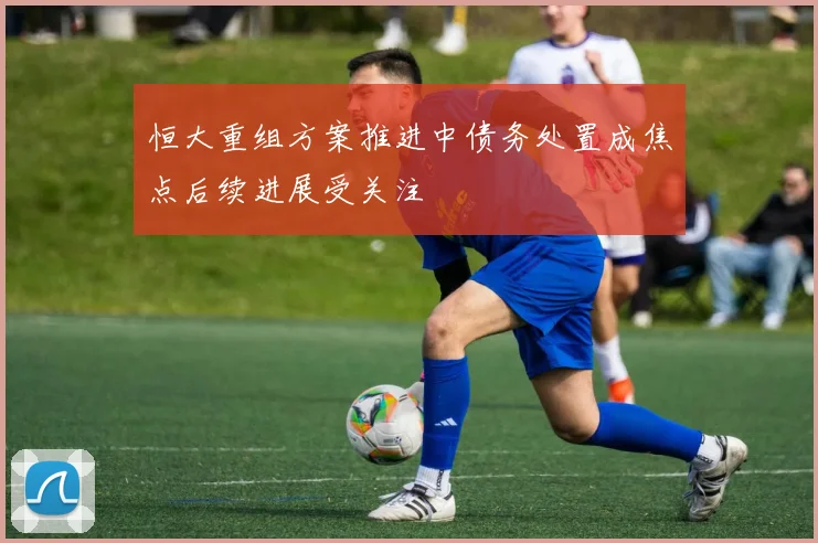 恒大重组方案推进中债务处置成焦点后续进展受关注