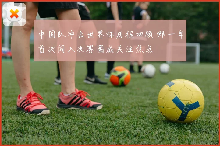中国队冲击世界杯历程回顾 哪一年首次闯入决赛圈成关注焦点