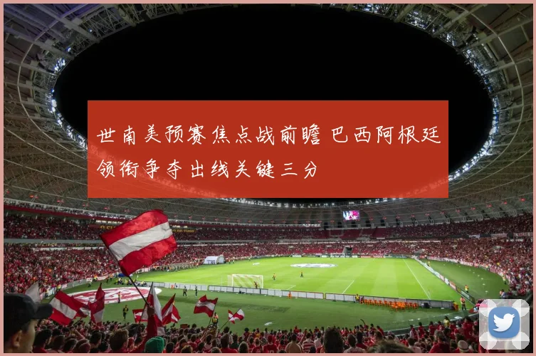 世南美预赛焦点战前瞻 巴西阿根廷领衔争夺出线关键三分