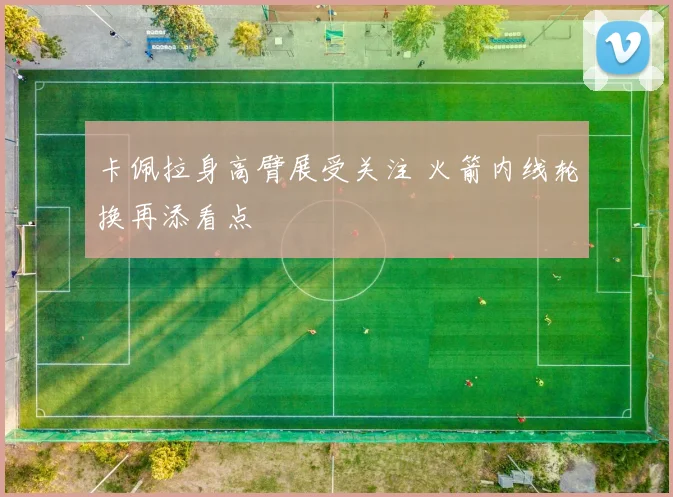 卡佩拉身高臂展受关注 火箭内线轮换再添看点