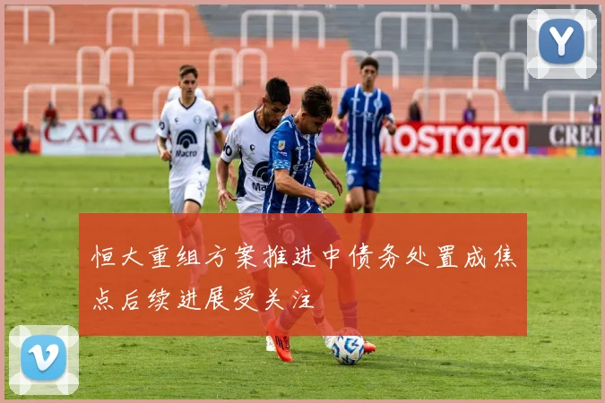 恒大重组方案推进中债务处置成焦点后续进展受关注
