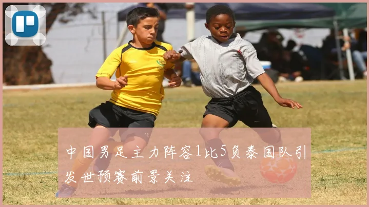 中国男足主力阵容1比5负泰国队引发世预赛前景关注