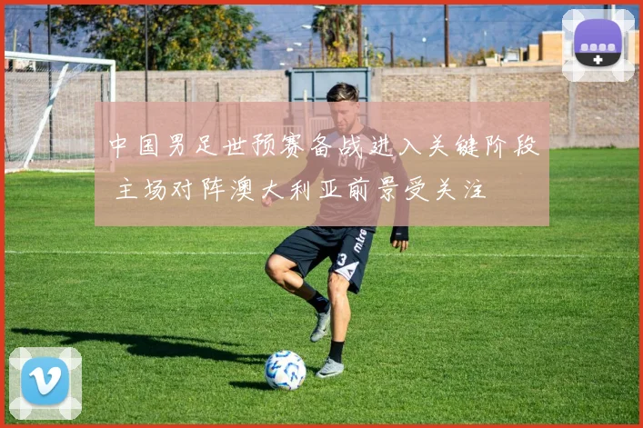 中国男足世预赛备战进入关键阶段 主场对阵澳大利亚前景受关注
