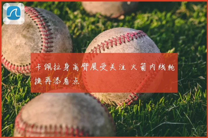 卡佩拉身高臂展受关注 火箭内线轮换再添看点