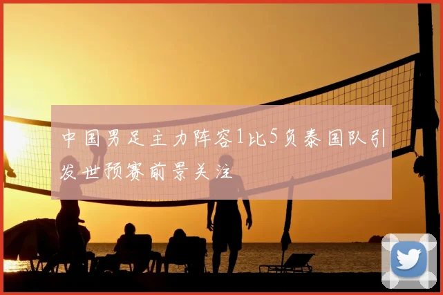 中国男足主力阵容1比5负泰国队引发世预赛前景关注